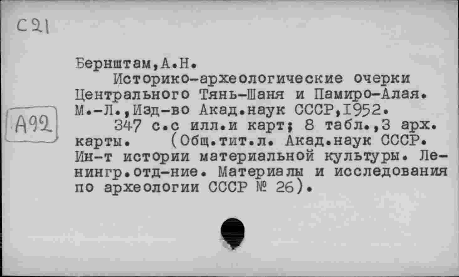 ﻿CSLI
L—__
Бернштам,А.Н.
Историко-археологические очерки Центрального Тянь-Шаня и Памиро-Алая. М.-Л.,Изд-во Акад.наук СССР,1952» 34-7 с.с илл.и карт} 8 табл. ,3 арх. карты. (Общ.тит.л. Акад.наук СССР. Ин-т истории материальной культуры. Ле-нингр.отд-ние. Материалы и исследования по археологии СССР N? 2б).